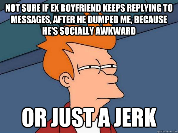not sure if ex boyfriend keeps replying to messages, after he dumped me, because he's socially awkward or just a jerk  FuturamaFry