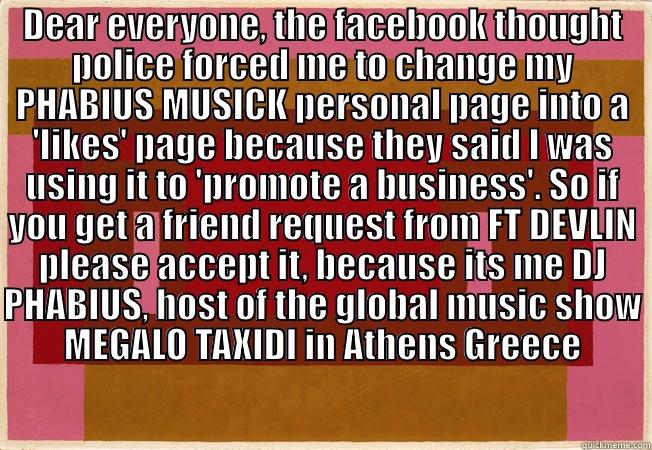 DEAR EVERYONE, THE FACEBOOK THOUGHT POLICE FORCED ME TO CHANGE MY PHABIUS MUSICK PERSONAL PAGE INTO A 'LIKES' PAGE BECAUSE THEY SAID I WAS USING IT TO 'PROMOTE A BUSINESS'. SO IF YOU GET A FRIEND REQUEST FROM FT DEVLIN PLEASE ACCEPT IT, BECAUSE ITS ME DJ   Misc
