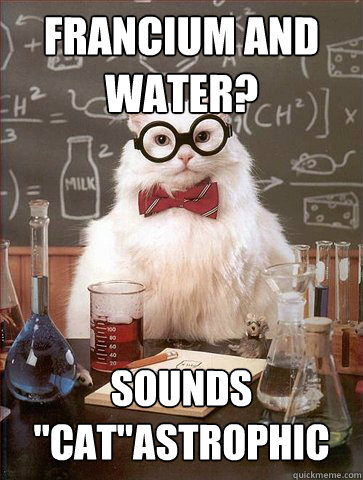 Francium and water?
 sounds 