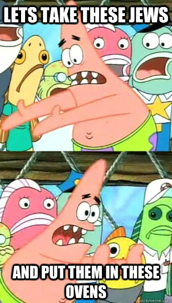Lets take these jews And put them in these ovens  Push it somewhere else Patrick