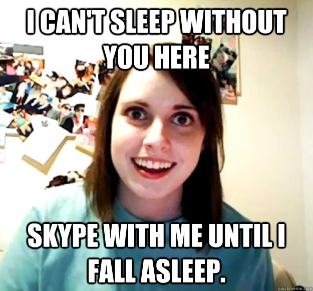 i can't sleep without you here  skype with me until i fall asleep.  Overly Attached Girlfriend