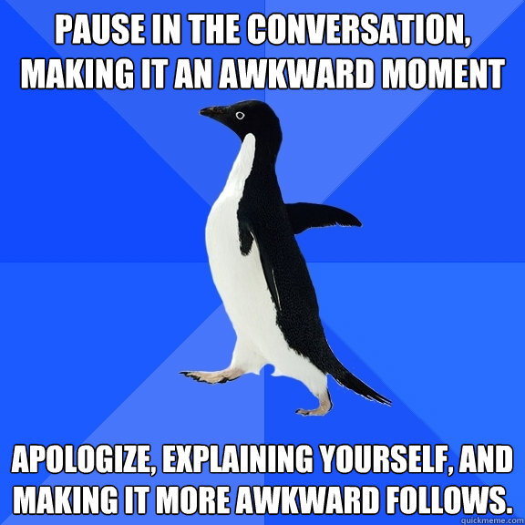 Pause in the conversation, making it an awkward moment Apologize, explaining yourself, and making it more awkward follows.  Socially Awkward Penguin