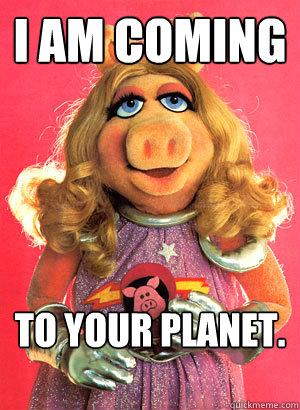 I am coming To Your Planet.  Miss Piggy