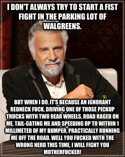 I don't always try to start a fist fight in the parking lot of Walgreens. But when I do, it's because an ignorant redneck fuck, driving one of those pickup trucks with two rear wheels, road raged on me, tail-gating me and speeding up to within 1 millimete  The Most Interesting Man In The World