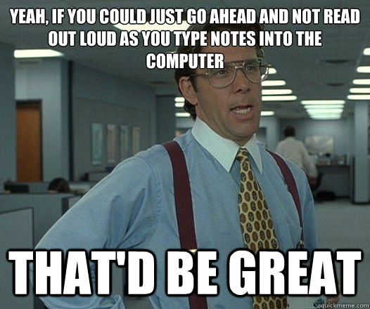 Yeah, if you could just go ahead and not read out loud as you type notes into the computer That'd be great  Lumbergh