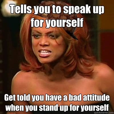 Tells you to speak up for yourself Get told you have a bad attitude when you stand up for yourself  Scumbag Tyra