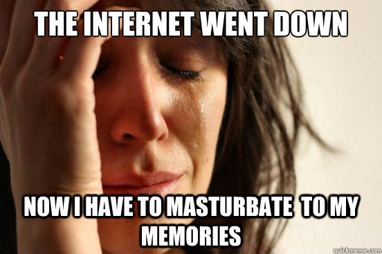 THE INTERNET WENT DOWN NOW I HAVE TO MASTURBATE  TO MY MEMORIES  First World Problems