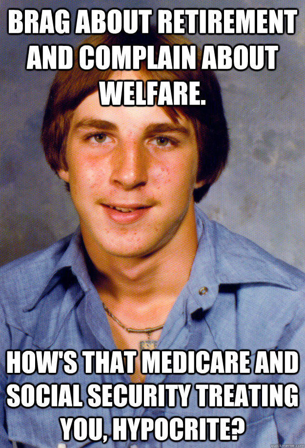 Brag about retirement and complain about welfare. How's that medicare and social security treating you, hypocrite?  Old Economy Steven