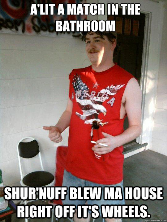 A'lit a match in the bathroom  Shur'nuff blew ma house right off it's wheels.  Redneck Randal