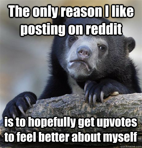 The only reason I like posting on reddit is to hopefully get upvotes to feel better about myself - The only reason I like posting on reddit is to hopefully get upvotes to feel better about myself  Confession Bear