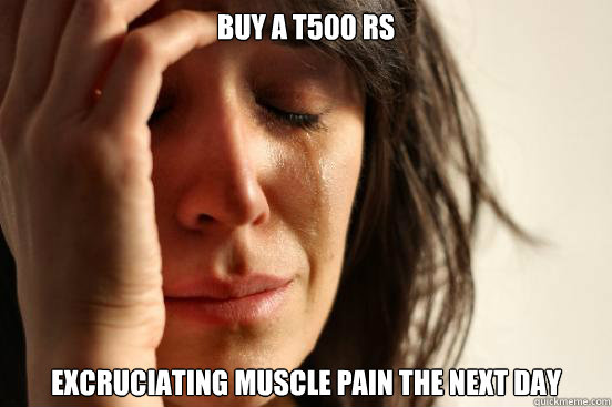 Buy a T500 RS excruciating muscle pain the next day - Buy a T500 RS excruciating muscle pain the next day  First World Problems