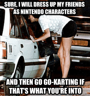 Sure, i will dress up my friends as nintendo characters and then go go-karting if that's what you're into  Karma Whore