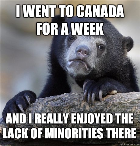 I went to Canada for a week And I really enjoyed the lack of minorities there  Confession Bear