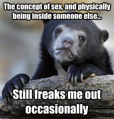 The concept of sex, and physically being inside someone else... Still freaks me out occasionally  Confession Bear