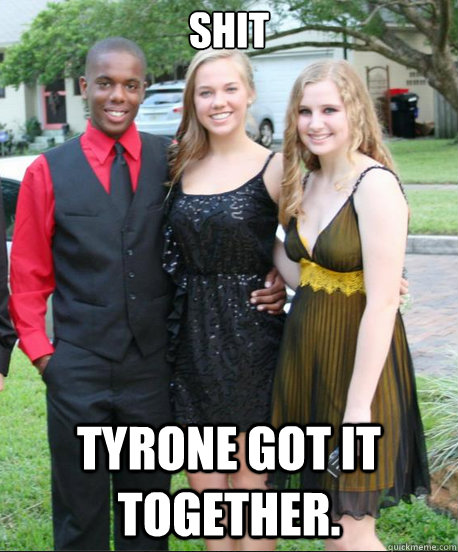 shit Tyrone got it together.  Tyrone got it together
