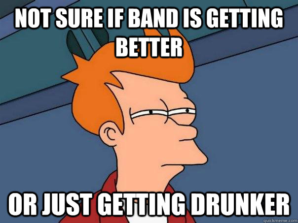 Not sure if band is getting better Or just getting drunker  Futurama Fry
