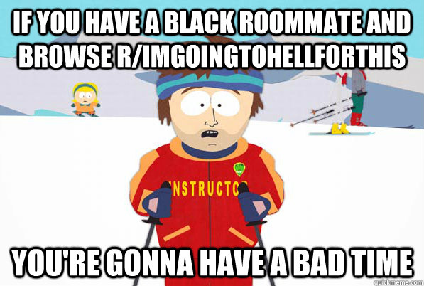 If you have a black roommate and browse r/ImGoingToHellForThis you're gonna have a bad time  Bad Time Ski Instructor