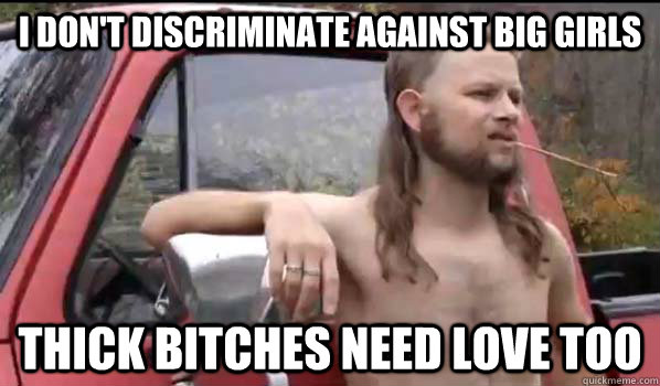 i don't discriminate against big girls thick bitches need love too  Almost Politically Correct Redneck