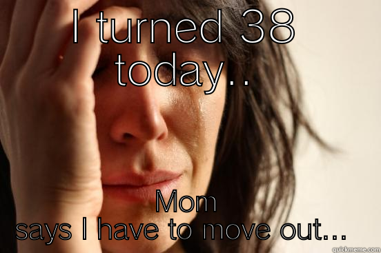 I TURNED 38 TODAY.. MOM SAYS I HAVE TO MOVE OUT...  First World Problems