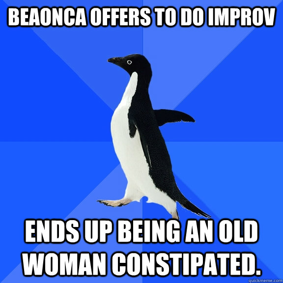 Beaonca offers to do improv Ends up being an old woman constipated.  Socially Awkward Penguin