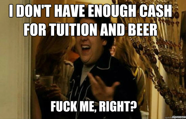 I don't have enough cash for tuition and beer FUCK ME, RIGHT?  fuck me right