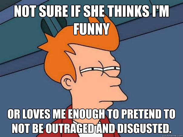 Not sure if she thinks I'm funny  Or loves me enough to pretend to not be outraged and disgusted.  Futurama Fry