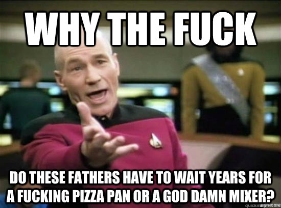 Why the fuck do these fathers have to wait years for a fucking pizza pan or a god damn mixer?  Annoyed Picard HD