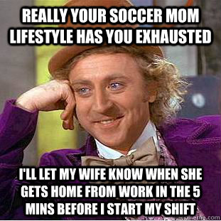 Really your soccer mom lifestyle has you exhausted I'll let my wife know when she gets home from work in the 5 mins before i start my shift  Condescending Wonka
