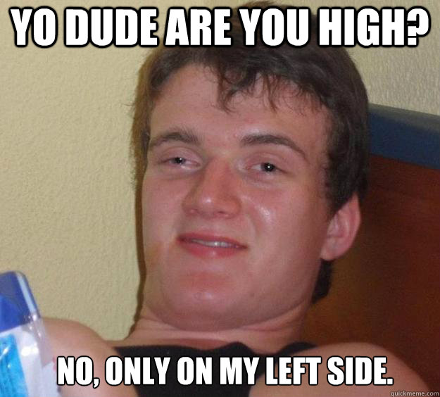 Yo dude are you high? No, only on my left side.   10 Guy