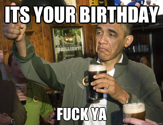 its your birthday Fuck ya  Upvoting Obama