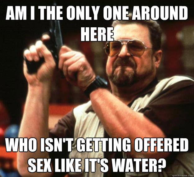 am I the only one around here Who isn't getting offered sex like it's water? - am I the only one around here Who isn't getting offered sex like it's water?  Angry Walter