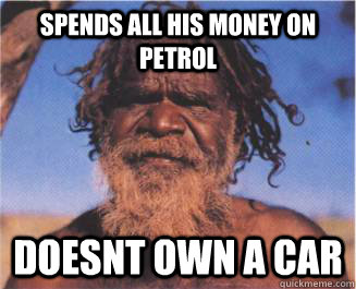 Spends all his money on Petrol Doesnt own a car   Aboriginal