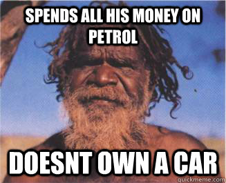 Spends all his money on Petrol Doesnt own a car  - Spends all his money on Petrol Doesnt own a car   Aboriginal