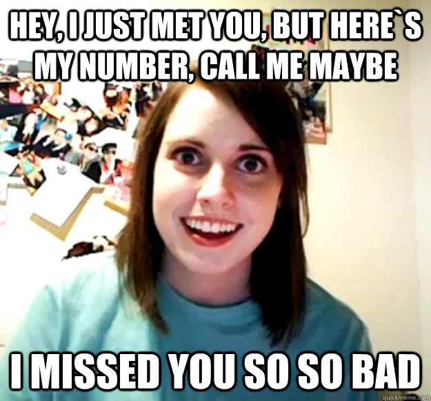 Hey, I just met you, but here`s my number, call me maybe i missed you so so bad  Overly Attached Girlfriend