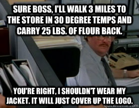 Sure boss, I'll walk 3 miles to the store in 30 degree temps and carry 25 lbs. of flour back. You're right, I shouldn't wear my jacket. It will just cover up the logo.  Office Space Milton