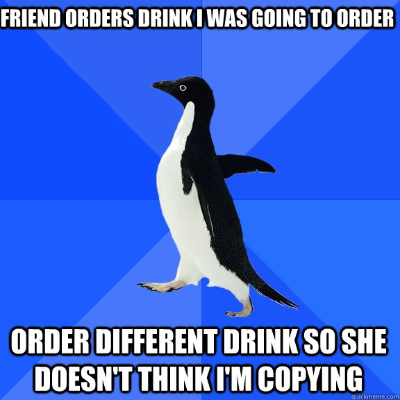 friend orders drink i was going to order Order different drink so she doesn't think i'm copying  Socially Awkward Penguin