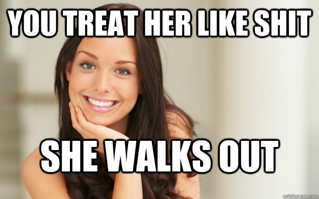 You treat her like shit she walks out  Good Girl Gina