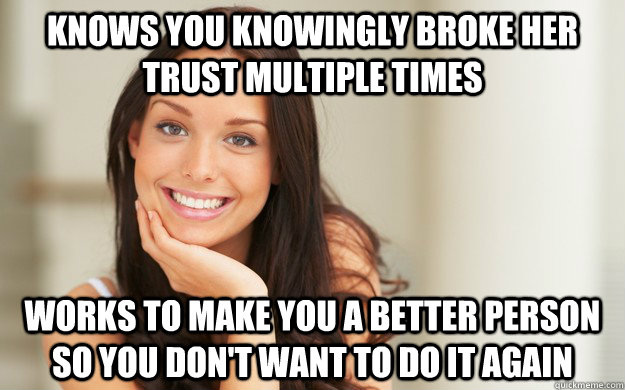 Knows you knowingly broke her trust multiple times works to make you a better person so you don't want to do it again  Good Girl Gina
