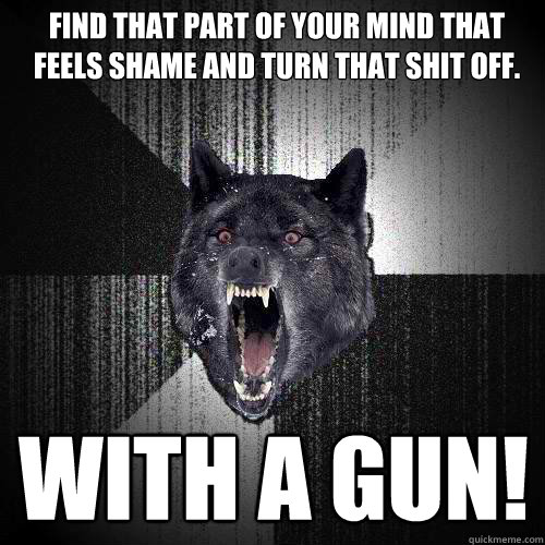 Find that part of your mind that feels shame and turn that shit off. With a gun!  Insanity Wolf