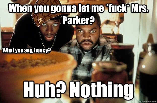 When you gonna let me *fuck* Mrs. Parker? Huh? Nothing  What you say, honey?  