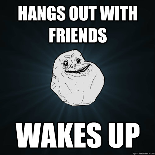 Hangs out with friends wakes up  Forever Alone
