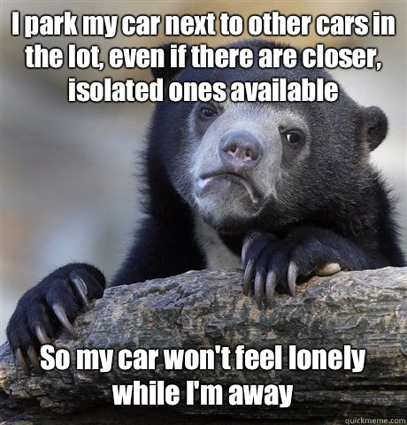 I park my car next to other cars in the lot, even if there are closer, isolated ones available So my car won't feel lonely while I'm away  Confession Bear
