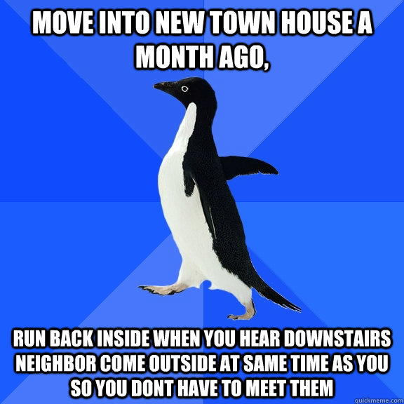 Move into new town house a month ago, Run back inside when you hear downstairs neighbor come outside at same time as you so you dont have to meet them  Socially Awkward Penguin