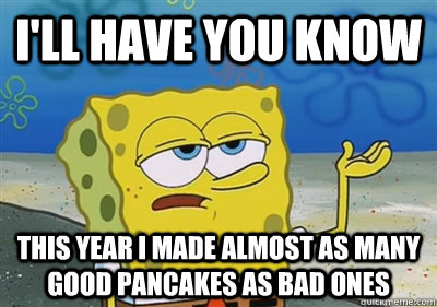I'll Have you know This year I made almost as many good pancakes as bad ones  sponge