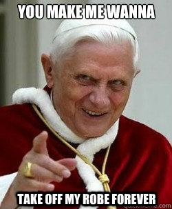 You make me wanna take OFF MY ROBE forever  Emperor pope Benedict