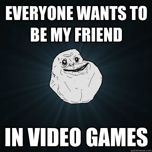 Everyone wants to be my friend in video games  Forever Alone