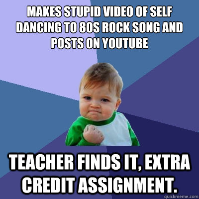 makes stupid video of self dancing to 80s rock song and posts on youtube teacher finds it, extra credit assignment.  Success Kid