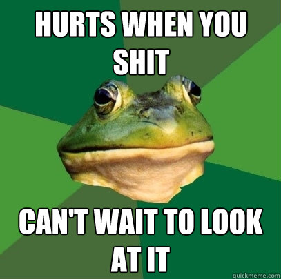 hurts when you shit can't wait to look at it  Foul Bachelor Frog