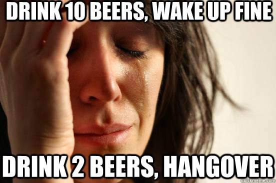 drink 10 beers, wake up fine drink 2 beers, hangover  First World Problems