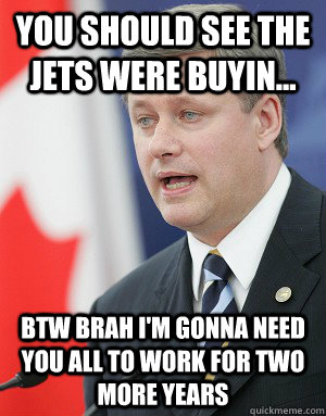 You should see the jets were buyin... BTW brah I'm gonna need you all to work for two more years  Stephen Harper